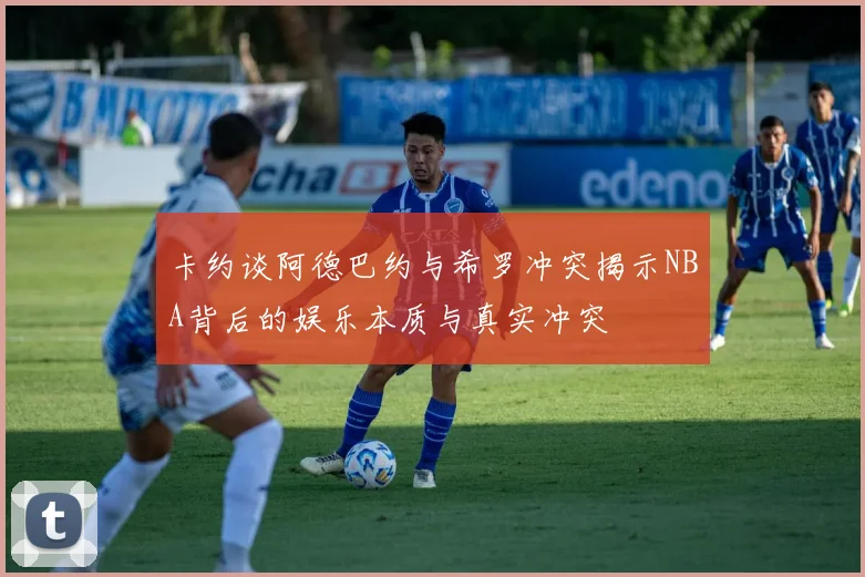 卡约谈阿德巴约与希罗冲突揭示NBA背后的娱乐本质与真实冲突
