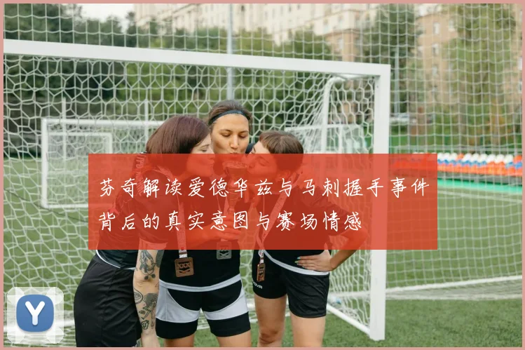 芬奇解读爱德华兹与马刺握手事件背后的真实意图与赛场情感