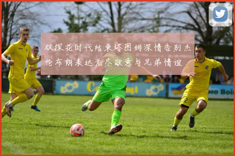 双探花时代结束塔图姆深情告别杰伦布朗表达无尽敬意与兄弟情谊